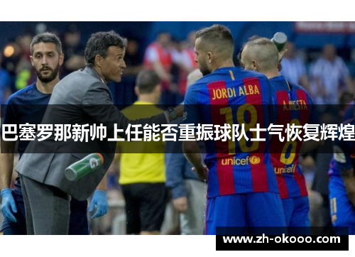 巴塞罗那新帅上任能否重振球队士气恢复辉煌