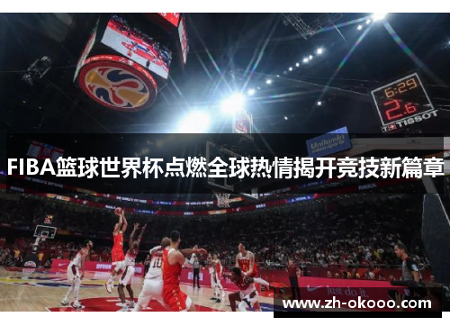 FIBA篮球世界杯点燃全球热情揭开竞技新篇章